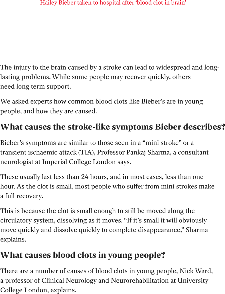 Hailey Bieber taken to hospital after ‘blood clot in brain’        Theinjurytothebraincausedbyastrokecanleadtowidespreadand long-lastingproblems.Whilesomepeoplemayrecoverquickly,others needlongterm support. WeaskedexpertshowcommonbloodclotslikeBieber’sareinyoung people,andhowtheyarecaused. Whatcausesthestroke-likesymptomsBieber describes? Bieber’ssymptomsaresimilartothoseseenina“ministroke”ora transientischaemicattack(TIA),ProfessorPankajSharma,aconsultant neurologistatImperialCollegeLondonsays. Theseusuallylastlessthan24hours,andinmostcases,lessthanone hour.Astheclotissmall,mostpeoplewhosufferfrom ministrokesmake afullrecovery. Thisisbecausetheclotissmallenoughtostillbemovedalongthe circulatorysystem,dissolvingasitmoves.“Ifit’ssmallitwillobviously movequicklyanddissolvequicklytocompletedisappearance,”Sharma explains. Whatcausesbloodclotsinyoungpeople? Thereareanumberofcausesofbloodclotsinyoungpeople,NickWard, aprofessorofClinicalNeurologyandNeurorehabilitationatUniversity CollegeLondon,explains.