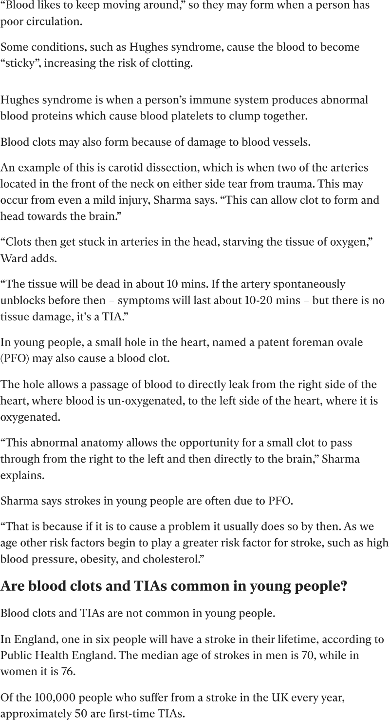 “Blood likes to keep moving around,” so they may form when a person has poor circulation. Some conditions, such as Hughes syndrome, cause the blood to become “sticky”, increasing the risk of clotting.  Hughes syndrome is when a person’s immune system produces abnormal blood proteins which cause blood platelets to clump together. Blood clots may also form because of damage to blood vessels.  An example of this is carotid dissection, which is when two of the arteries located in the front of the neck on either side tear from trauma. This may occur from even a mild injury, Sharma says. “This can allow clot to form and head towards the brain.” “Clots then get stuck in arteries in the head, starving the tissue of oxygen,” Ward adds. “The tissue will be dead in about 10 mins. If the artery spontaneously unblocks before then – symptoms will last about 10-20 mins – but there is no tissue damage, it’s a TIA.” In young people, a small hole in the heart, named a patent foreman ovale (PFO) may also cause a blood clot. The hole allows a passage of blood to directly leak from the right side of the heart, where blood is un-oxygenated, to the left side of the heart, where it is oxygenated. “This abnormal anatomy allows the opportunity for a small clot to pass through from the right to the left and then directly to the brain,” Sharma explains. Sharma says strokes in young people are often due to PFO. “That is because if it is to cause a problem it usually does so by then. As we age other risk factors begin to play a greater risk factor for stroke, such as high blood pressure, obesity, and cholesterol.” Are blood clots and TIAs common in young people? Blood clots and TIAs are not common in young people.  In England, one in six people will have a stroke in their lifetime, according to Public Health England. The median age of strokes in men is 70, while in women it is 76. Of the 100,000 people who suffer from a stroke in the UK every year, approximately 50 are first-time TIAs.