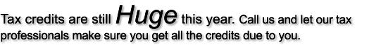 Tax credits are still Huge this year. Call us and let our tax professionals make sure you get all the credits due to you.