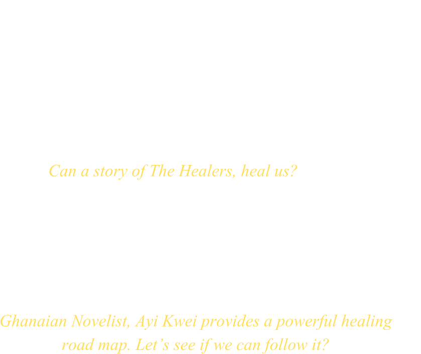 HEALERS Can a story of The Healers, heal us? Ghanaian Novelist, Ayi Kwei provides a powerful healing road map. Let’s see if we can follow it?